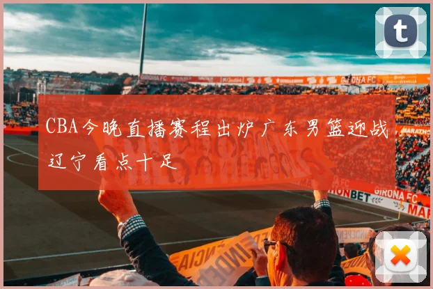 CBA今晚直播赛程出炉广东男篮迎战辽宁看点十足