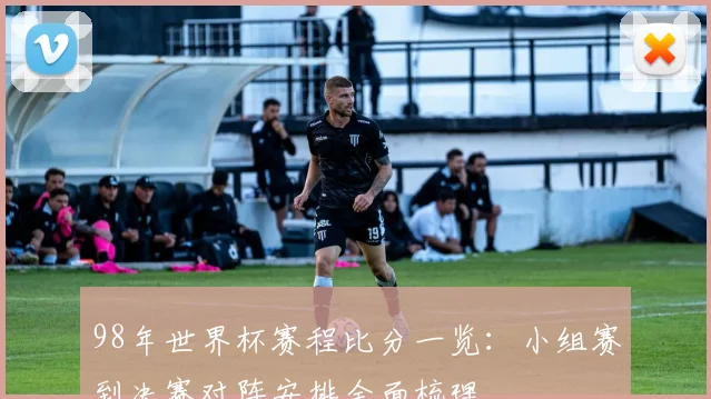 98年世界杯赛程比分一览:小组赛到决赛对阵安排全面梳理