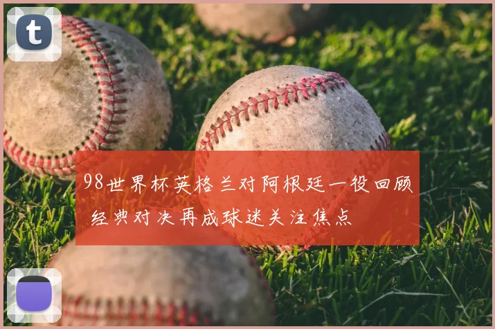 98世界杯英格兰对阿根廷一役回顾 经典对决再成球迷关注焦点
