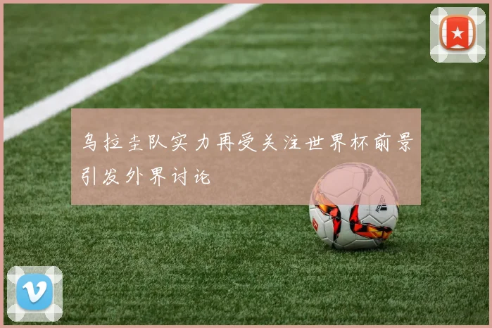 乌拉圭队实力再受关注世界杯前景引发外界讨论