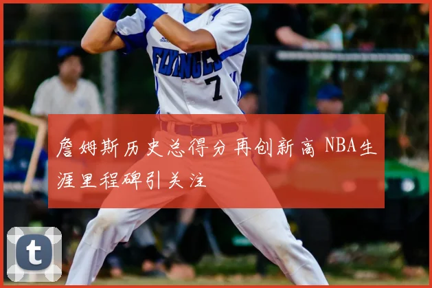詹姆斯历史总得分再创新高 NBA生涯里程碑引关注