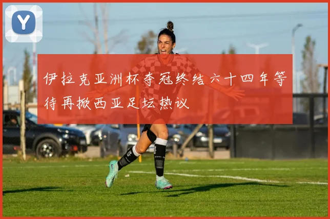 伊拉克亚洲杯夺冠终结六十四年等待再掀西亚足坛热议