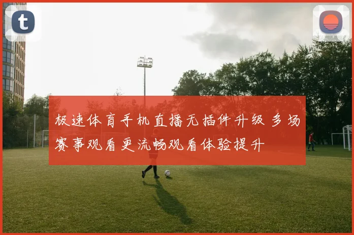 极速体育手机直播无插件升级 多场赛事观看更流畅观看体验提升