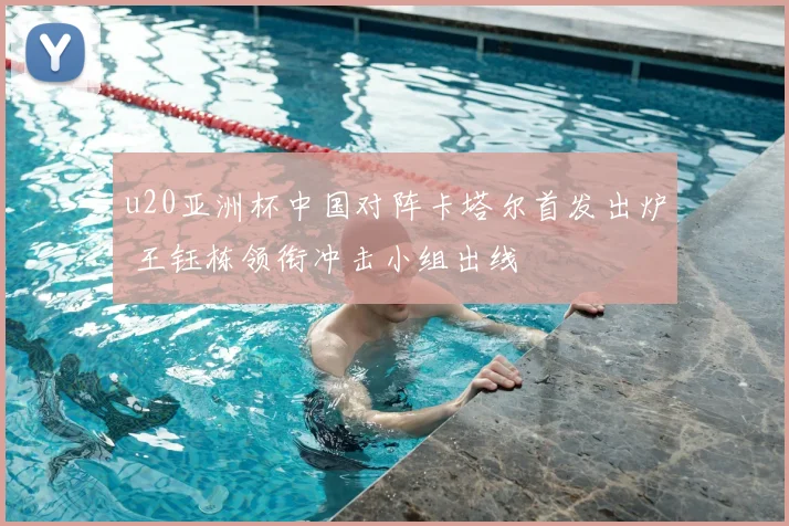 u20亚洲杯中国对阵卡塔尔首发出炉 王钰栋领衔冲击小组出线