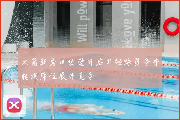 火箭新秀训练营开启年轻球员争夺轮换席位展开竞争