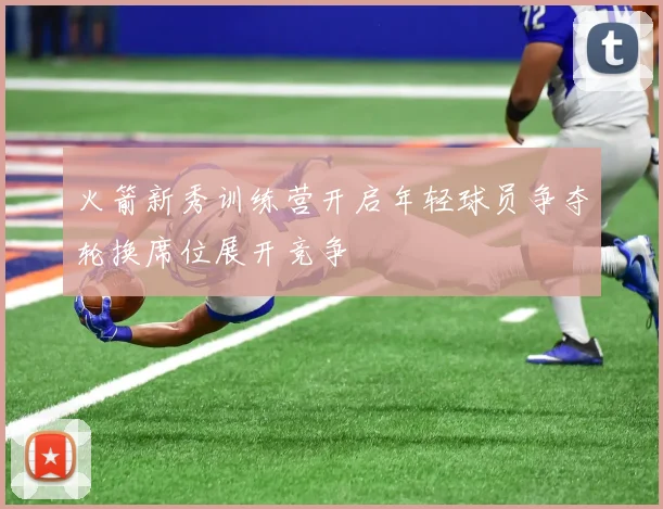 火箭新秀训练营开启年轻球员争夺轮换席位展开竞争