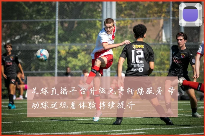 足球直播平台升级免费转播服务 带动球迷观看体验持续提升