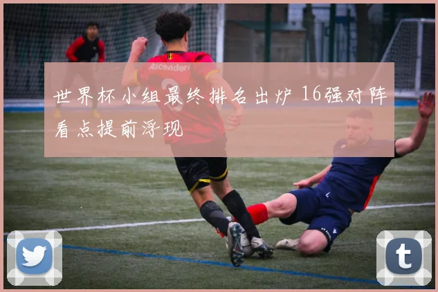 世界杯小组最终排名出炉 16强对阵看点提前浮现