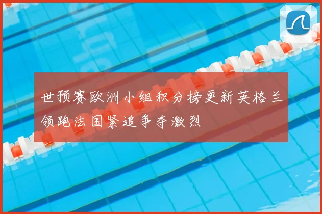 世预赛欧洲小组积分榜更新英格兰领跑法国紧追争夺激烈