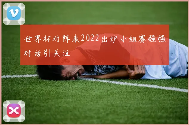 世界杯对阵表2022出炉小组赛强强对话引关注