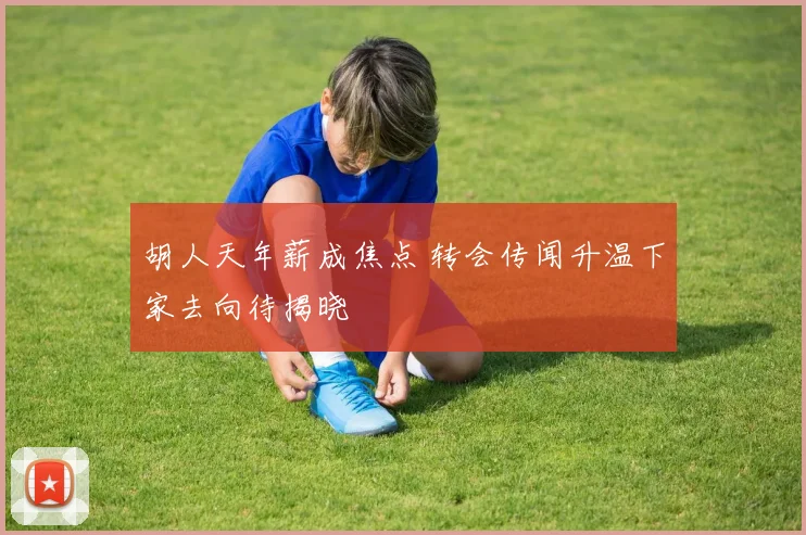 胡人天年薪成焦点 转会传闻升温下家去向待揭晓