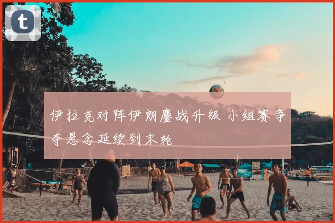 伊拉克对阵伊朗鏖战升级 小组赛争夺悬念延续到末轮