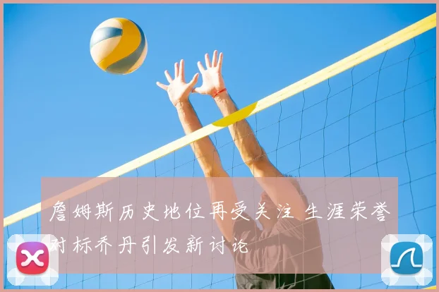 詹姆斯历史地位再受关注 生涯荣誉对标乔丹引发新讨论