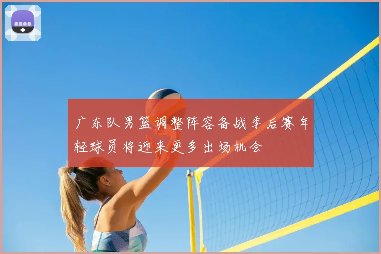 广东队男篮调整阵容备战季后赛年轻球员将迎来更多出场机会