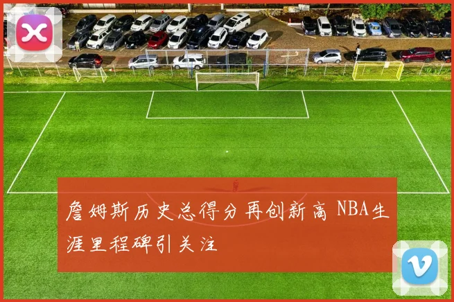 詹姆斯历史总得分再创新高 NBA生涯里程碑引关注