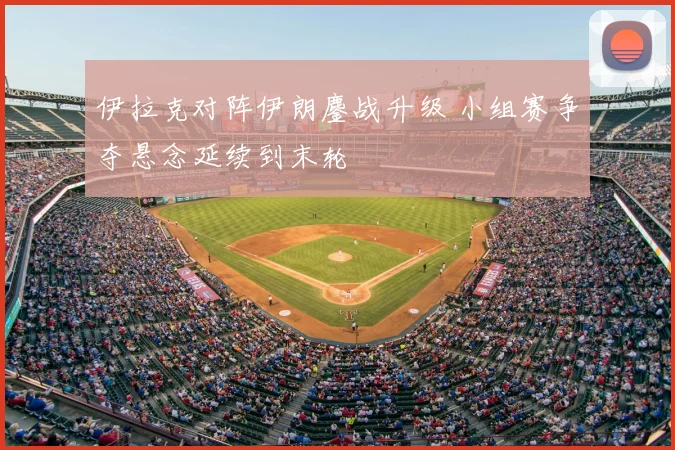 伊拉克对阵伊朗鏖战升级 小组赛争夺悬念延续到末轮