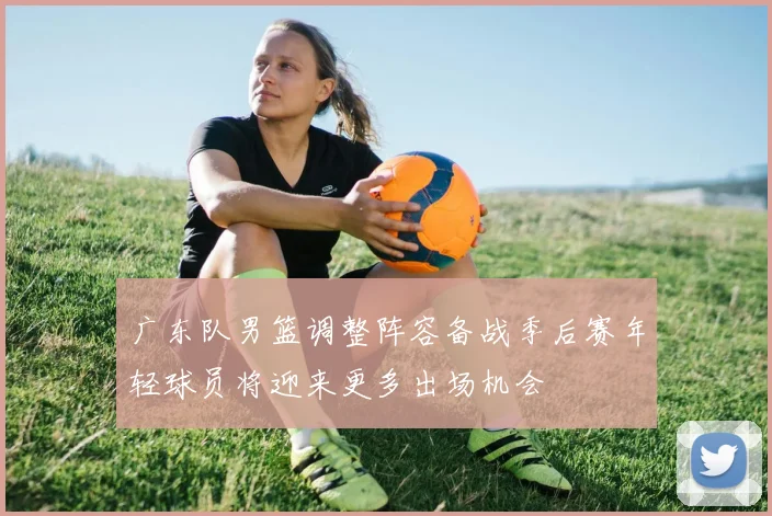 广东队男篮调整阵容备战季后赛年轻球员将迎来更多出场机会