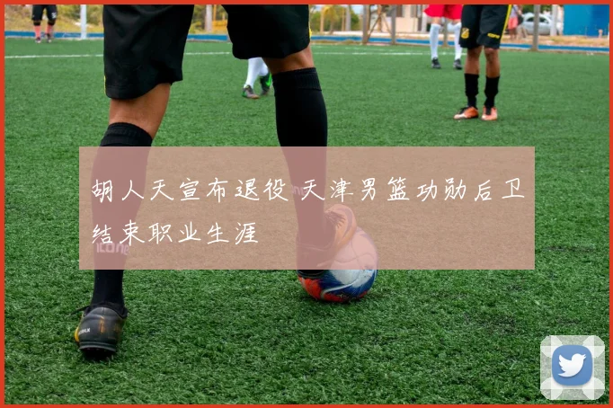 胡人天宣布退役 天津男篮功勋后卫结束职业生涯